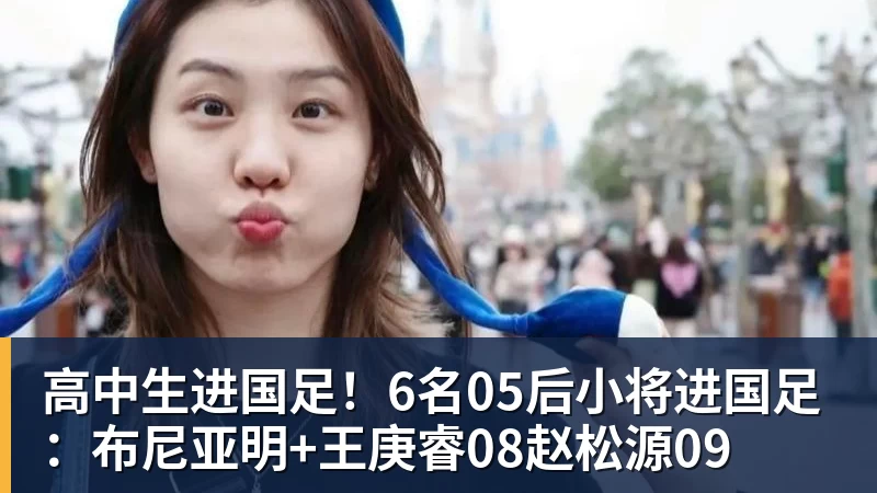 米兰体育高中生进国足！6名05后小将进国足：布尼亚明+王庚睿08赵松源09